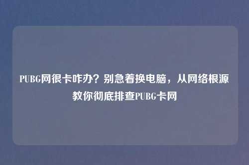 PUBG网很卡咋办？别急着换电脑，从     根源教你彻底排查PUBG卡网