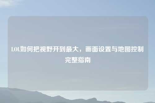 LOL如何把视野开到更大，画面设置与地图控制完整指南