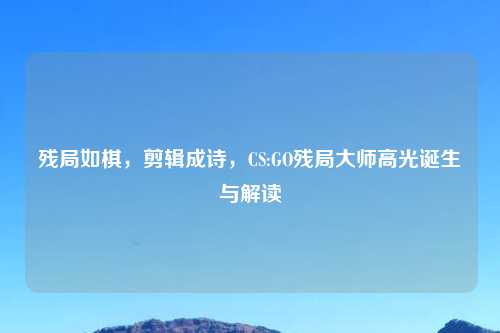 残局如棋，剪辑成诗，CS:GO残局大师高光诞生与解读