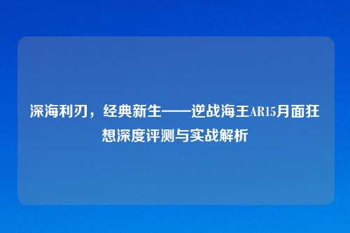 深海利刃，经典新生——逆战海王AR15月面狂想深度评测与实战解析