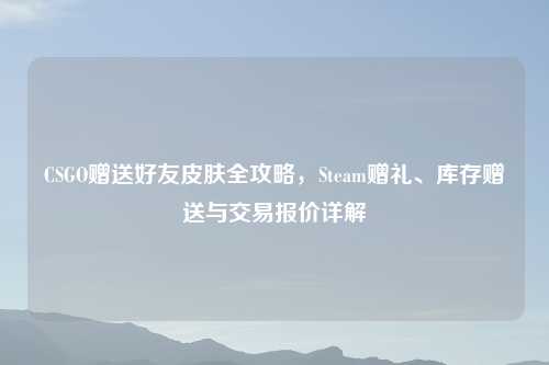 CSGO赠送好友皮肤全攻略，Steam赠礼、库存赠送与交易报价详解