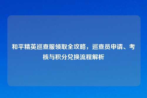 和平精英巡查服领取全攻略，巡查员申请、考核与积分兑换流程解析