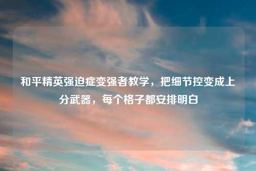 和平精英强迫症变强者教学，把细节控变成上分武器，每个格子都安排明白