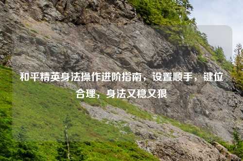和平精英身法操作进阶指南，设置顺手，键位合理，身法又稳又狠