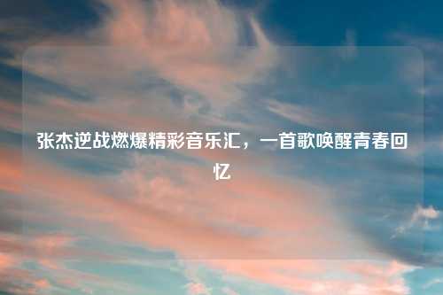 张杰逆战燃爆精彩音乐汇，一首歌唤醒青春回忆