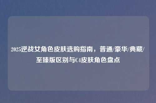 2025逆战女角色皮肤选购指南，普通/豪华/典藏/至臻版区别与C4皮肤角色盘点