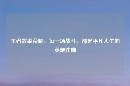 王者故事荣耀，每一场战斗，都是平凡人生的英雄注脚