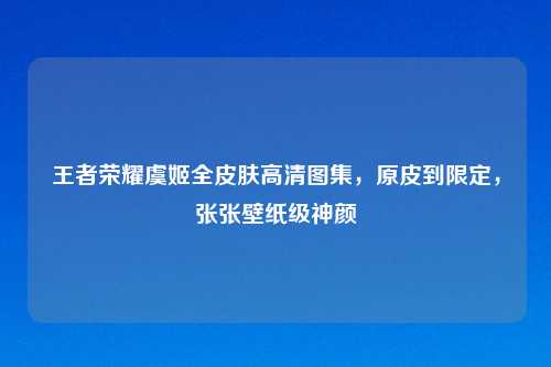 王者荣耀虞姬全皮肤高清图集，原皮到限定，张张壁纸级神颜