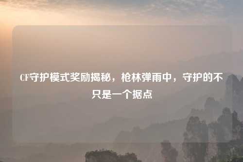 CF守护模式奖励揭秘，枪林弹雨中，守护的不只是一个据点