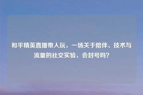 和平精英直播带人玩，一场关于陪伴、技术与流量的社交实验，会封号吗？