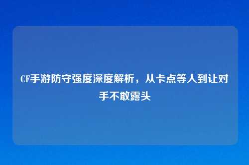 CF手游防守强度深度解析，从卡点等人到让对手不敢露头