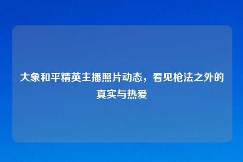 大象和平精英主播照片动态，看见枪法之外的真实与热爱