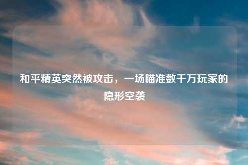 和平精英突然被攻击，一场瞄准数千万玩家的隐形空袭