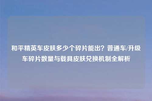 和平精英车皮肤多少个碎片能出？普通车/升级车碎片数量与载具皮肤兑换机制全解析