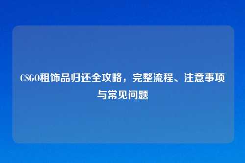 CSGO租饰品归还全攻略，完整流程、注意事项与常见问题