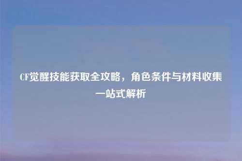 CF觉醒技能获取全攻略,角色条件与材料收集一站式解析