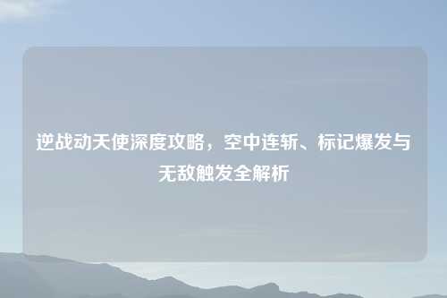 逆战动天使深度攻略，空中连斩、标记爆发与无敌触发全解析