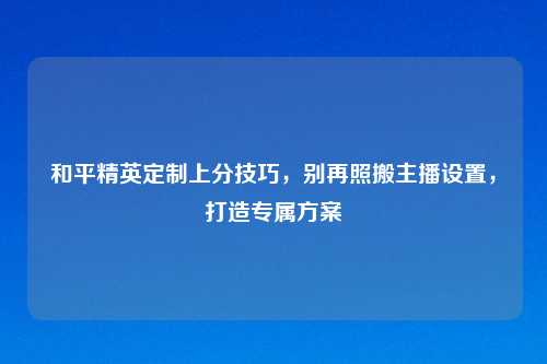 和平精英定制上分技巧，别再照搬主播设置，打造专属方案