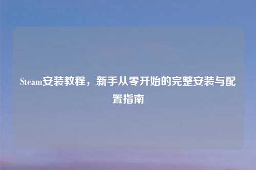 Steam安装教程，新手从零开始的完整安装与配置指南