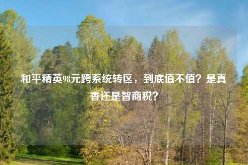 和平精英98元跨系统转区,到底值不值?是真香还是智商税?