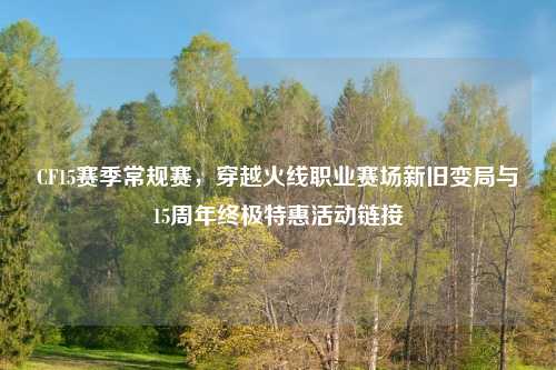 CF15赛季常规赛，穿越火线职业赛场新旧变局与15周年终极特惠活动链接