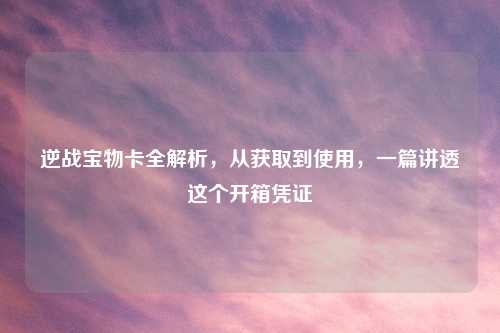 逆战宝物卡全解析，从获取到使用，一篇讲透这个开箱凭证