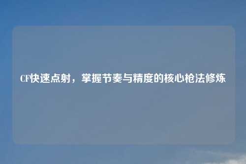 CF快速点射，掌握节奏与精度的核心枪法修炼