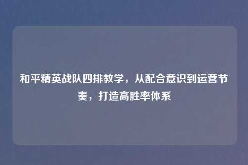 和平精英战队四排教学，从配合意识到运营节奏，打造高胜率体系