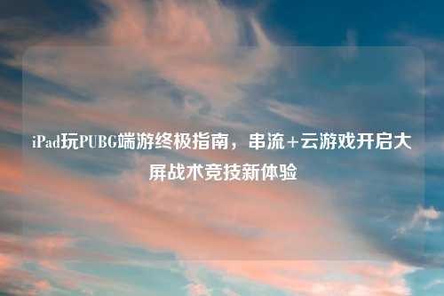 iPad玩PUBG端游终极指南，串流+云游戏开启大屏战术竞技新体验