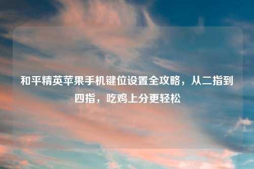 和平精英苹果手机键位设置全攻略，从二指到四指，吃鸡上分更轻松