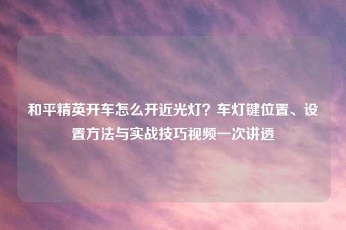 和平精英开车怎么开近光灯?车灯键位置、设置 与实战技巧视频一次讲透