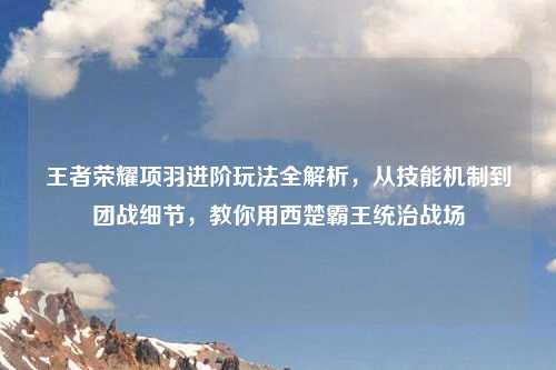王者荣耀项羽进阶玩法全解析，从技能机制到团战细节，教你用西楚霸王统治战场