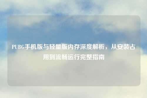 PUBG手机版与轻量版内存深度解析,从安装占用到流畅运行完整指南