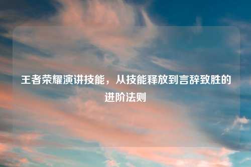 王者荣耀演讲技能，从技能释放到言辞致胜的进阶法则