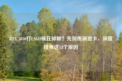 RTX 3050打CSGO疯狂掉帧？先别甩锅显卡，深度排查这13个原因