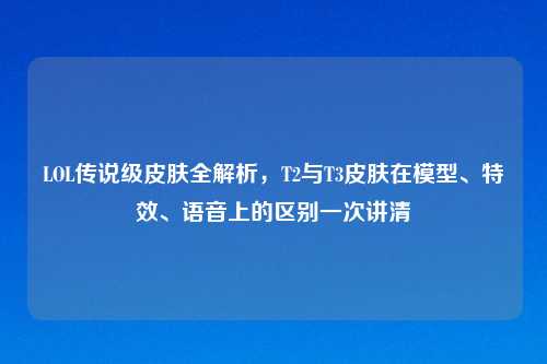 LOL传说级皮肤全解析，T2与T3皮肤在模型、特效、语音上的区别一次讲清