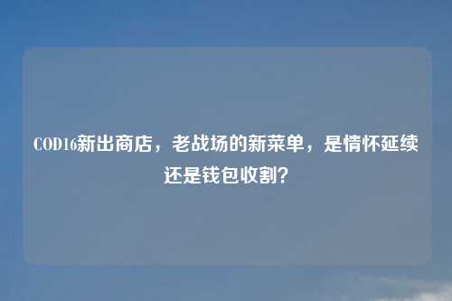 COD16新出商店，老战场的新菜单，是情怀延续还是钱包收割？
