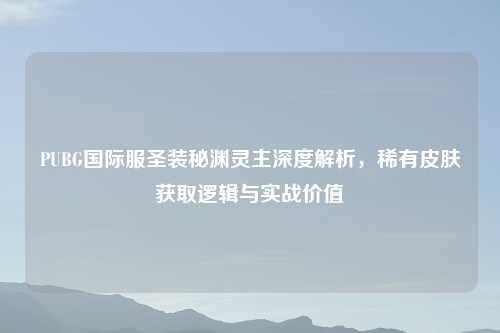 PUBG国际服圣装秘渊灵主深度解析，稀有皮肤获取逻辑与实战价值
