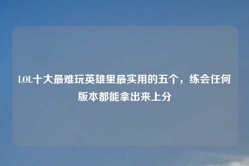 LOL十大最难玩英雄里最实用的五个，练会任何版本都能拿出来上分
