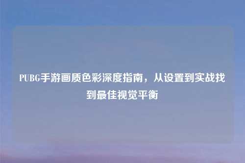 PUBG手游画质色彩深度指南，从设置到实战找到更佳视觉平衡