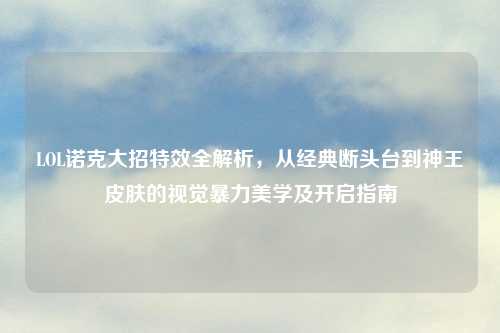 LOL诺克大招特效全解析，从经典断头台到神王皮肤的视觉暴力美学及开启指南