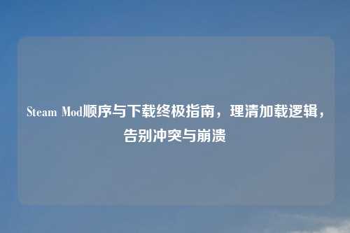 Steam Mod顺序与下载终极指南，理清加载逻辑，告别冲突与崩溃