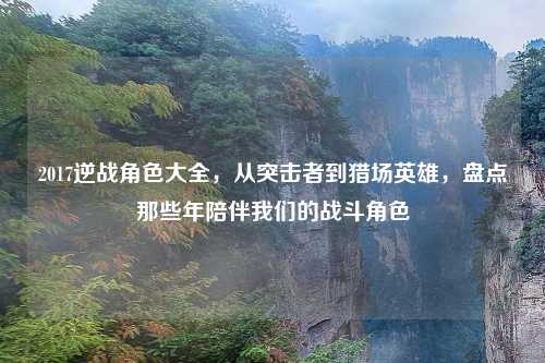 2017逆战角色大全，从突击者到猎场英雄，盘点那些年陪伴我们的战斗角色