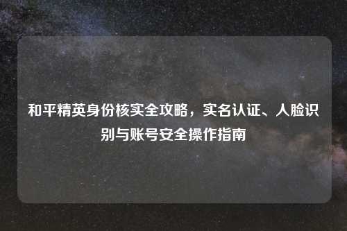 和平精英身份核实全攻略，实名认证、人脸识别与账号安全操作指南