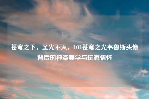 苍穹之下，圣光不灭，LOL苍穹之光韦鲁斯头像背后的神圣美学与玩家情怀
