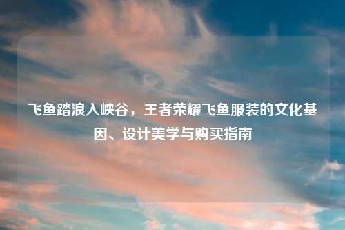 飞鱼踏浪入峡谷，王者荣耀飞鱼服装的文化基因、设计美学与购买指南