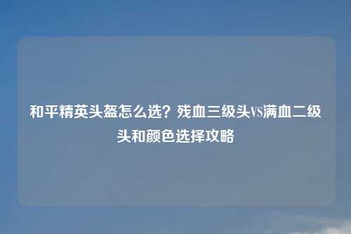 和平精英头盔怎么选？残血三级头VS满血二级头和颜色选择攻略