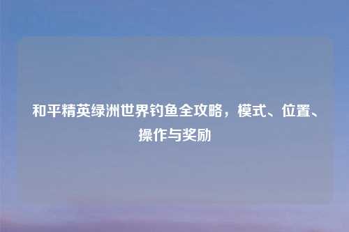 和平精英绿洲世界钓鱼全攻略，模式、位置、操作与奖励