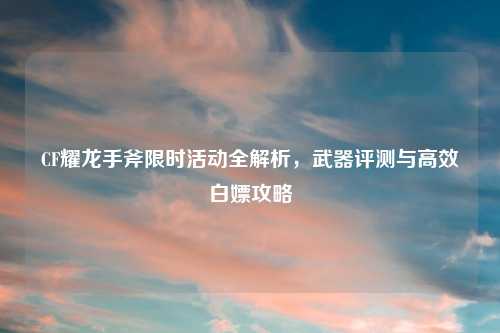 CF耀龙手斧限时活动全解析，武器评测与高效白嫖攻略