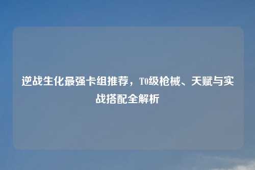 逆战生化最强卡组推荐，T0级枪械、天赋与实战搭配全解析